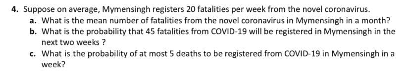4. Suppose on average, Mymensingh registers 20 fatalities per week from the novel coronavirus.
a. What is the mean number of fatalities from the novel coronavirus in Mymensingh in a month?
b. What is the probability that 45 fatalities from COVID-19 will be registered in Mymensingh in the
next two weeks ?
c. What is the probability of at most 5 deaths to be registered from COVID-19 in Mymensingh in a
week?
