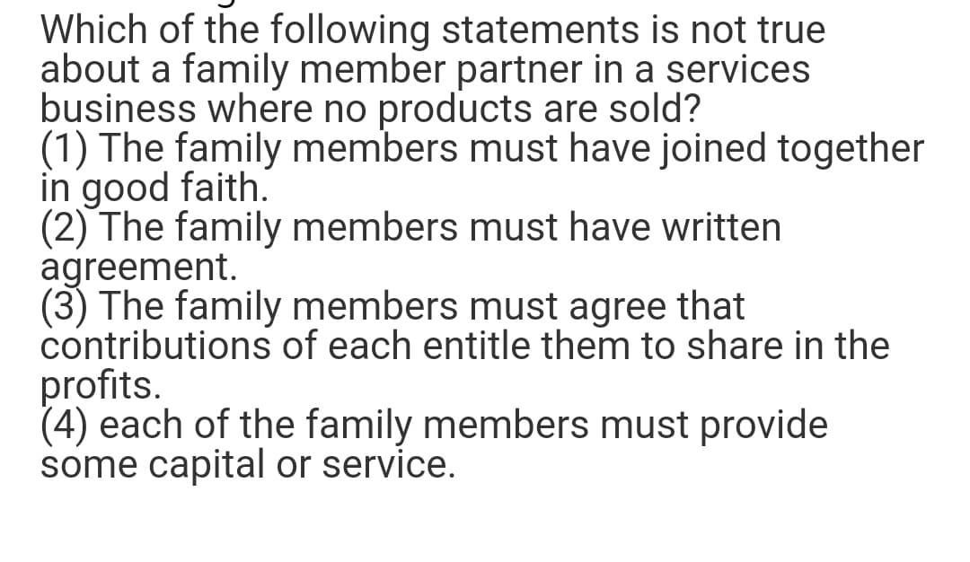 Which of the following statements is not true
about a family member partner in a services
business where no products are sold?
(1) The family members must have joined together
in good faith.
(2) The family members must have written
agreement.
(3) The family members must agree that
contributions of each entitle them to share in the
profits.
(4) each of the family members must provide
some capital or service.
