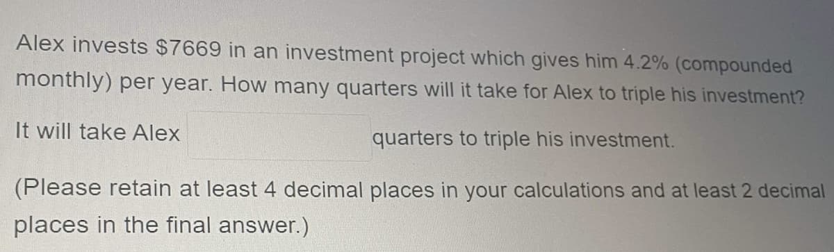 Alex invests $7669 in an investment project which gives him 4.2% (compounded
monthly) per year. How many quarters will it take for Alex to triple his investment?
It will take Alex
quarters to triple his investment.
(Please retain at least 4 decimal places in your calculations and at least 2 decimal
places in the final answer.)
