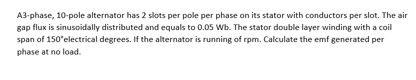 A3-phase, 10-pole alternator has 2 slots per pole per phase on its stator with conductors per slot. The air
gap flux is sinusoidally distributed and equals to 0.05 Wb. The stator double layer winding with a coil
span of 150°electrical degrees. If the alternator is running of rpm. Calculate the emf generated per
phase at no load.