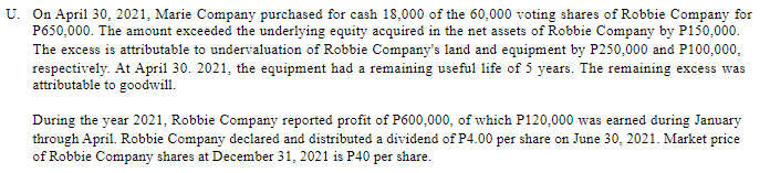 U. On April 30, 2021, Marie Company purchased for cash 18,000 of the 60,000 voting shares of Robbie Company for
P650,000. The amount exceeded the underlying equity acquired in the net assets of Robbie Company by P150,000.
The excess is attributable to undervaluation of Robbie Company's land and equipment by P250,000 and P100,000,
respectively. At April 30. 2021, the equipment had a remaining useful life of 5 years. The remaining excess was
attributable to goodwill.
During the year 2021, Robbie Company reported profit of P600,000, of which P120,000 was earned during January
through April. Robbie Company declared and distributed a dividend of P4.00 per share on June 30, 2021. Market price
of Robbie Company shares at December 31, 2021 is P40 per share.