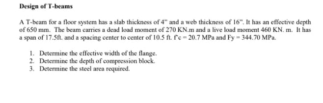 Design of T-beams
A T-beam for a floor system has a slab thickness of 4" and a web thickness of 16". It has an effective depth
of 650 mm. The beam carries a dead load moment of 270 KN.m and a live load moment 460 KN. m. It has
a span of 17.5ft. and a spacing center to center of 10.5 ft. fc=20.7 MPa and Fy=344.70 MPa.
1. Determine the effective width of the flange.
2. Determine the depth of compression block.
3. Determine the steel area required.