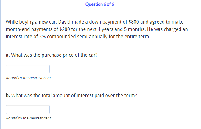 Question 6 of 6
While buying a new car, David made a down payment of $800 and agreed to make
month-end payments of $280 for the next 4 years and 5 months. He was charged an
interest rate of 3% compounded semi-annually for the entire term.
a. What was the purchase price of the car?
Round to the nearest cent
b. What was the total amount of interest paid over the term?
Round to the nearest cent