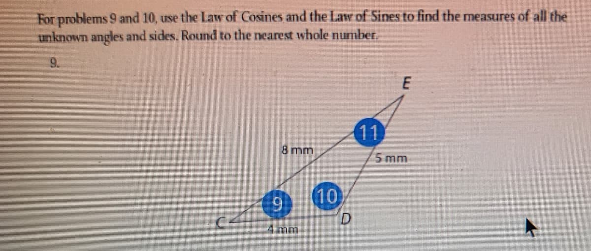 For problems 9 and 10, use the Law of Cosines and the Law of Sines to find the measures of all the
unknown angles and sides. Round to the nearest whole number.
9.
11
8 mm
5 mm
10
6.
D.
4 mm
