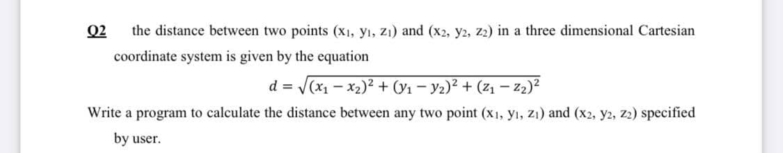 Q2
the distance between two points (x1, y₁, Z₁) and (x2, y2, Z2) in a three dimensional Cartesian
coordinate system is given by the equation
d = √(x₁ - x₂)² + (₁ − ₂)² + (Z₁
−
-Z₂)²
Write a program to calculate the distance between any two point (x1, yı, zı) and (x2, y2, Z2) specified
by user.