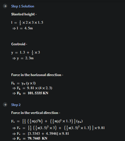 Step 1 Solution
Slanted height -
1 = } x2x3x1.5
→l = 4.5m
Centroid -
y = 1.3 + x3
→ y = 2.3m
Force in the horizonal direction -
F. = Yw (y × I)
> F, = 9.81 x (4 × 2. 3)
→ F, =
101. 5335 KN
+ Step 2
Force in the vertical direction -
F, = [} {}-0*h} + {}«0? x 1.3}](y»)
→ F, = ; {}«(1.5)² x 3} + {}x(1.5)² × 1.3}]x9.81
→ F, = [3.5343 + 4.5946] x 9. 81
> F, = 79.7445 KN
