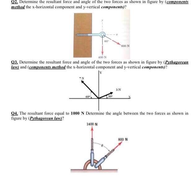 Q2. Determine the resultant force and angle of the two forces as shown in figure by (components
method the x-horizontal component and y-vertical components)?
60
600 N
400 N
03. Determine the resultant force and angle of the two forces as shown in figure by (Pythagorean
law) and (components method the x-horizontal component and y-vertical components)?
3N
60
04. The resultant force equal to 1000N Determine the angle between the two forces as shown in
figure by (Pythagorean law)?
1400 N
800 N
