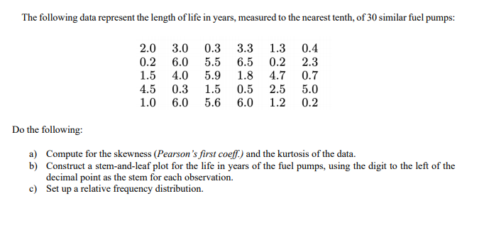 The following data represent the length of life in years, measured to the nearest tenth, of 30 similar fuel pumps:
2.0 3.0
0.3
3.3
0.4
1.3
0.2
4.7
0.2
6.0
5.5
6.5
2.3
1.5
4.5
4.0
5.9
1.8
0.7
0.3
1.5
0.5
2.5
5.0
1.2 0.2
1.0
6.0
5.6
6.0
Do the following:
a) Compute for the skewness (Pearson's first coeff.) and the kurtosis of the data.
b) Construct a stem-and-leaf plot for the life in years of the fuel pumps, using the digit to the left of the
decimal point as the stem for each observation.
c) Set up a relative frequency distribution.
