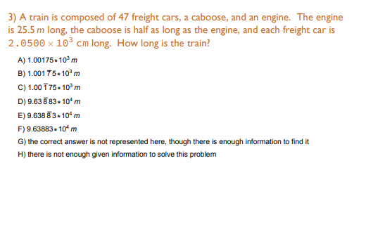 3) A train is composed of 47 freight cars, a caboose, and an engine. The engine
is 25.5 m long, the caboose is half as long as the engine, and each freight car is
2.0500 x 103 cm long. How long is the train?
A) 1.00175-10° m
B) 1.00175+ 10° m
C) 1.00 T75- 10° m
D) 9.63 8 83- 10* m
E) 9.638 83+ 10° m
F) 9.63883- 10* m
G) the correct answer is not represented here, though there is enough information to find it
H) there is not enough given information to solve this problem
