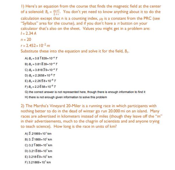 I) Here's an equation from the course that finds the magnetic field at the center
of a solenoid: B. = al You don't yet need to know anything about it to do the
calculation except that n is a counting index, µo is a constant from the PRC (see
"Syllabus" area for the course), and if you don't have a n button on your
calculator that's also on the sheet. Values you might get in a problem are:
1= 2.34 A
n = 20
r= 2.452 + 10-2 m
Substitute these into the equation and solve it for the field, B.
A) B, = 3.8 T839-104T
B) B. = 3.818 394 104T
C) B. = 3.818 39. 104T
D) B. = 2.2658 x 10- T
E) B. = 2.26 58x10 T
F) B. = 2.26 58 x 10T
G) the correct answer is not represented here, though there is enough information to find it
H) there is not enough given information to solve this problem
2) The Martha's Vineyard 20-Miler is a running race in which participants with
nothing better to do in the dead of winter go run 20.000 mi on an island. Many
races are advertised in kilometers instead of miles (though they leave off the “m"
in their advertisements, much to the chagrin of scientists and and anyone trying
to teach science). How long is the race in units of km?
A) 3.21869+ 10' km
B) 3. Z 1869 • 10' km
c) 3.2T869. 10' km
D) 3.218 69. 10' km
E) 3.218 69.10' km
F) 3.21869. 10' km
