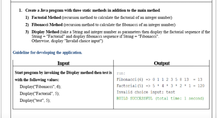 1. Create a Java program with three static methods in addition to the main method
1) Factorial Method (recursion method to calculate the factorial of an integer number)
2) Fibonacci Medhod (recursion method to calculate the fibonacci of an integer number)
3) Display Method (take a String and integer mumber as parameters then display the factorial sequence if the
String = "Factorial" and display fibonacci sequence if String = "Fibonacci".
Otherwise, display "Invalid choice input")
Guideline for developing the application.
Input
Output
Start program by invoking the Display method then test is run:
Fibonacci (6) -> 0 11 2 3 5 8 13
Factorial (5) -> 5 * 4 * 3 * 2* 1 - 120
with the following values:
- 13
Display("Fibonacci", 6);
Invalid choice input: test
BUILD SUCCESSFUL (total time: 1 second)
Display("Factorial", 5);
Display("test", 5):
