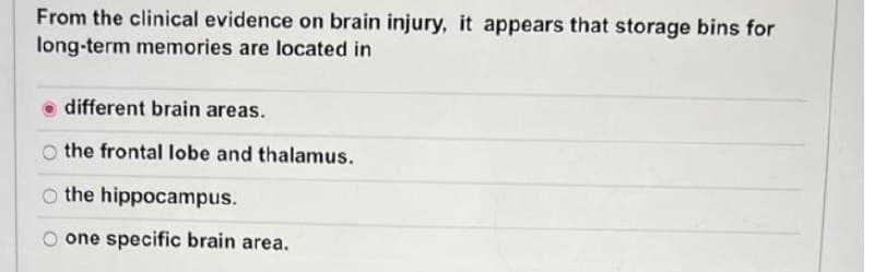 From the clinical evidence on brain injury, it appears that storage bins for
long-term memories are located in
different brain areas.
the frontal lobe and thalamus.
o the hippocampus.
one specific brain area.
