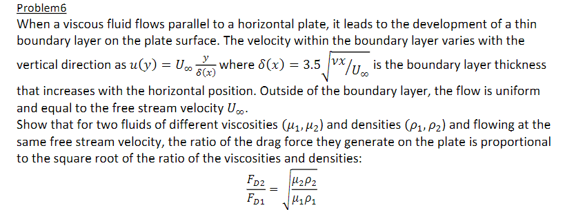 Problem6
When a viscous fluid flows parallel to a horizontal plate, it leads to the development of a thin
boundary layer on the plate surface. The velocity within the boundary layer varies with the
vertical direction as u(y) = US where 8(x) = 3.5 VX/Uis the boundary layer thickness
vx
8(x)
that increases with the horizontal position. Outside of the boundary layer, the flow is uniform
and equal to the free stream velocity U...
Show that for two fluids of different viscosities (₁, ₂) and densities (P₁, P2) and flowing at the
same free stream velocity, the ratio of the drag force they generate on the plate is proportional
to the square root of the ratio of the viscosities and densities:
FD2
FD1
=
H₂P2
M₁P₁