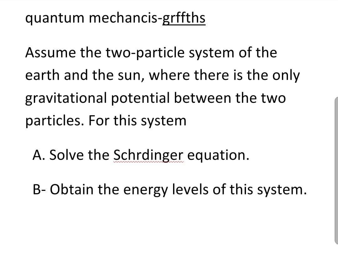 quantum mechancis-grffths
Assume the two-particle system of the
earth and the sun, where there is the only
gravitational potential between the two
particles. For this system
A. Solve the Schrdinger equation.
B- Obtain the energy levels of this system.
