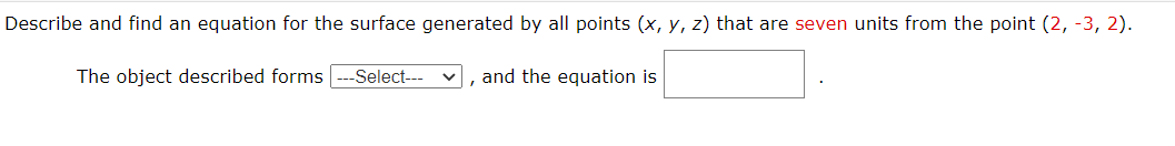 Describe and find an equation for the surface generated by all points (x, y, z) that are seven units from the point (2, -3, 2).
The object described forms
-Select--- v, and the equation is
