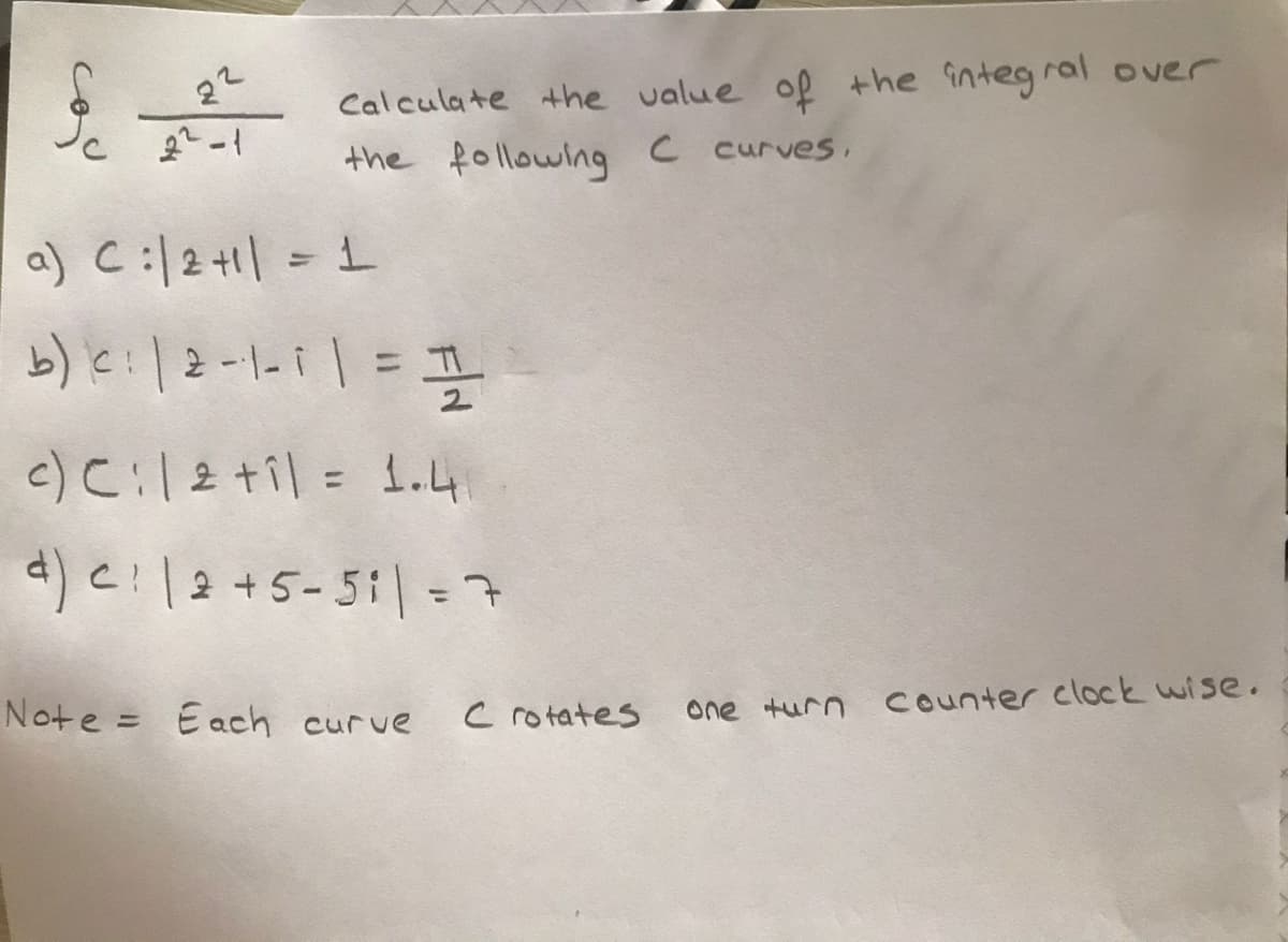 22
Calculate the value of the integral over
the following C curves,
a) C:/2+1| = 1
%3D
1.
%3D
4) e! |2+5-51|=7
%3D
Note = Each curve
C rotates
one turn counter clock wise.
