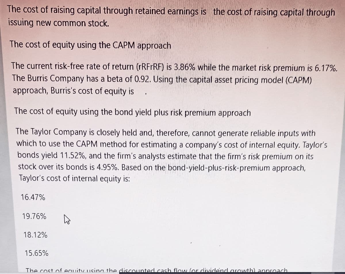 The cost of raising capital through retained earnings is the cost of raising capital through
issuing new common stock.
The cost of equity using the CAPM approach
The current risk-free rate of return (rRFrRF) is 3.86% while the market risk premium is 6.17%.
The Burris Company has a beta of 0.92. Using the capital asset pricing model (CAPM)
approach, Burris's cost of equity is
The cost of equity using the bond yield plus risk premium approach
The Taylor Company is closely held and, therefore, cannot generate reliable inputs with
which to use the CAPM method for estimating a company's cost of internal equity. Taylor's
bonds yield 11.52%, and the firm's analysts estimate that the firm's risk premium on its
stock over its bonds is 4.95%. Based on the bond-yield-plus-risk-premium approach,
Taylor's cost of internal equity is:
16.47%
19.76%
18.12%
15.65%
The cost of eguity usina the discOunted.cash flow for dividend.aroutb) approach
