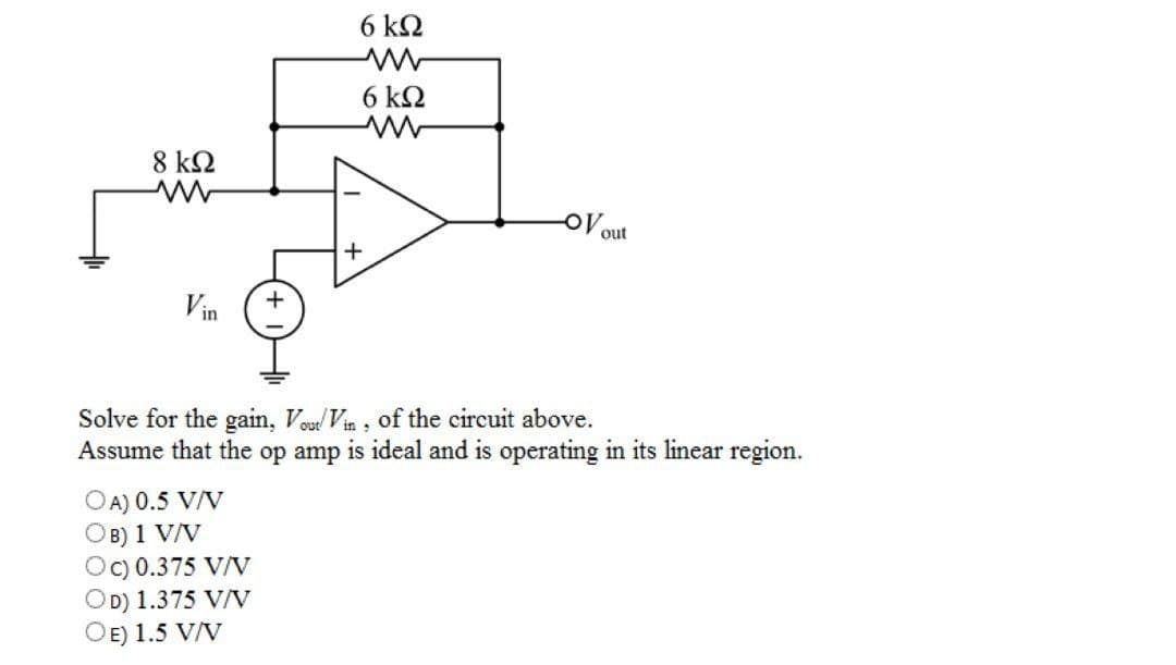 8 ΚΩ
www
Vin
+
OA) 0.5 V/V
B) 1 V/V
Oc) 0.375 V/V
OD) 1.375 V/V
OE) 1.5 V/V
6 ΚΩ
6 ΚΩ
+
-OV out
Solve for the gain, Vout/Vin, of the circuit above.
Assume that the op amp is ideal and is operating in its linear region.