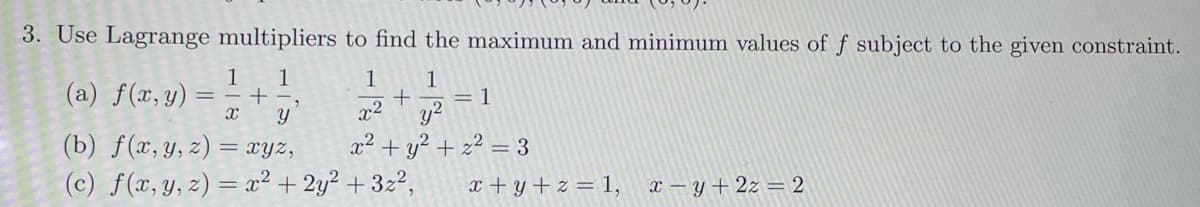 3. Use Lagrange multipliers to find the maximum and minimum values of f subject to the given constraint.
1
(a) f(x, y) ==+=
x
1
1
1
+
y
x2
= 1
y2
2
(b) f(x, y, z) = xyz,
+ y²+z² = 3
(c) f(x, y, z) = x² + 2y²+3z2,
x+y+z = 1, x-y+2z = 2