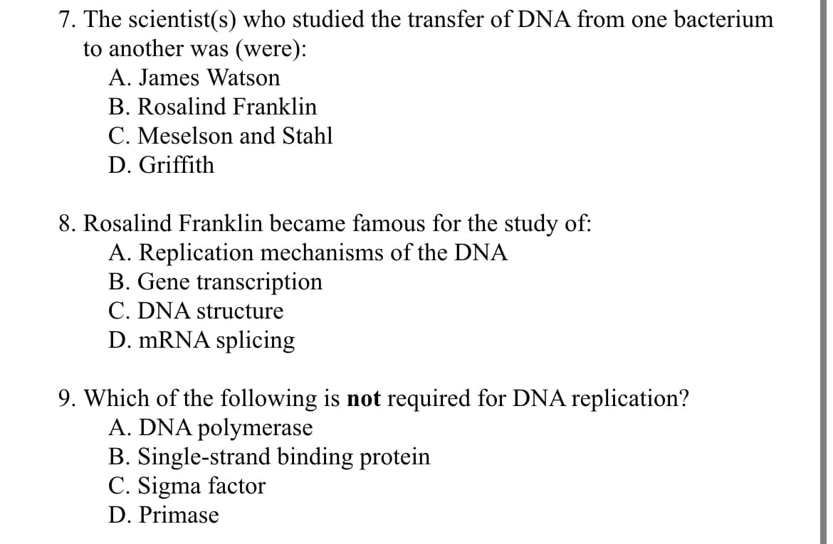 7. The scientist(s) who studied the transfer of DNA from one bacterium
to another was (were):
A. James Watson
B. Rosalind Franklin
C. Meselson and Stahl
D. Griffith
8. Rosalind Franklin became famous for the study of:
A. Replication mechanisms of the DNA
B. Gene transcription
C. DNA structure
D. mRNA splicing
9. Which of the following is not required for DNA replication?
A. DNA polymerase
B. Single-strand binding protein
C. Sigma factor
D. Primase