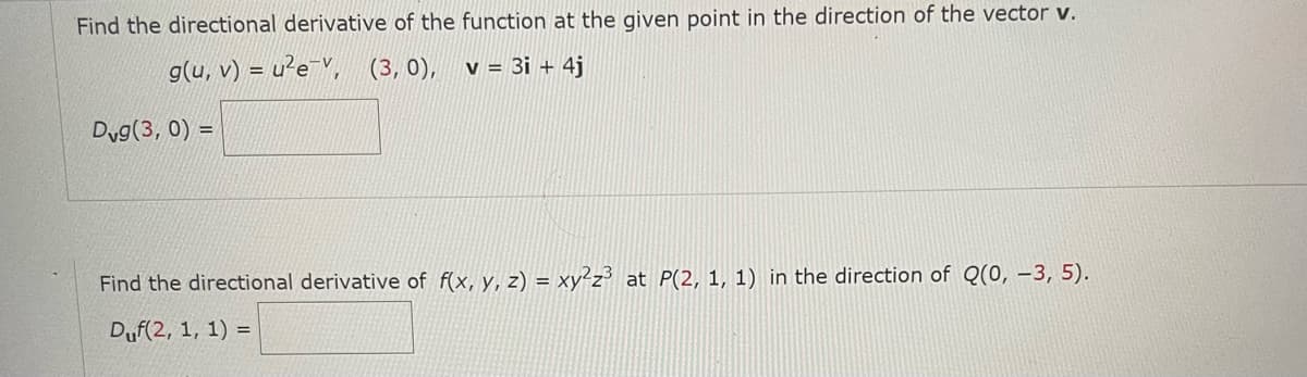 Find the directional derivative of the function at the given point in the direction of the vector v.
g(u, v) = u²e, (3, 0), v = 3i + 4j
Dvg(3, 0) =
Find the directional derivative of f(x, y, z) = xy²z³ at P(2, 1, 1) in the direction of Q(0, -3, 5).
Duf(2, 1, 1) =