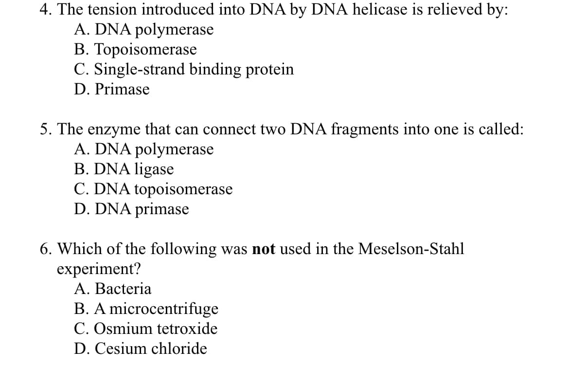 4. The tension introduced into DNA by DNA helicase is relieved by:
A. DNA polymerase
B. Topoisomerase
C. Single-strand binding protein
D. Primase
5. The enzyme that can connect two DNA fragments into one is called:
A. DNA polymerase
B. DNA ligase
C. DNA topoisomerase
D. DNA primase
6. Which of the following was not used in the Meselson-Stahl
experiment?
A. Bacteria
B. A microcentrifuge
C. Osmium tetroxide
D. Cesium chloride