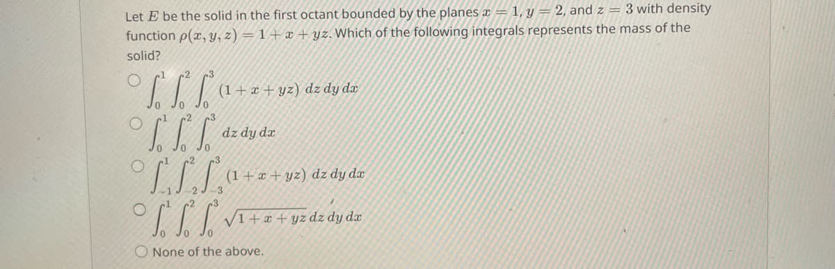 Let E be the solid in the first octant bounded by the planes x = 1, y = 2, and z = 3 with density
function p(x, y, z)=1+x+yz. Which of the following integrals represents the mass of the
solid?
2
(1+x+yz) dz dy dx
L L L dzdy dz
LLLS
(1+x+yz) dz dy dx
√1 + x + yz dz dy dr
None of the above.