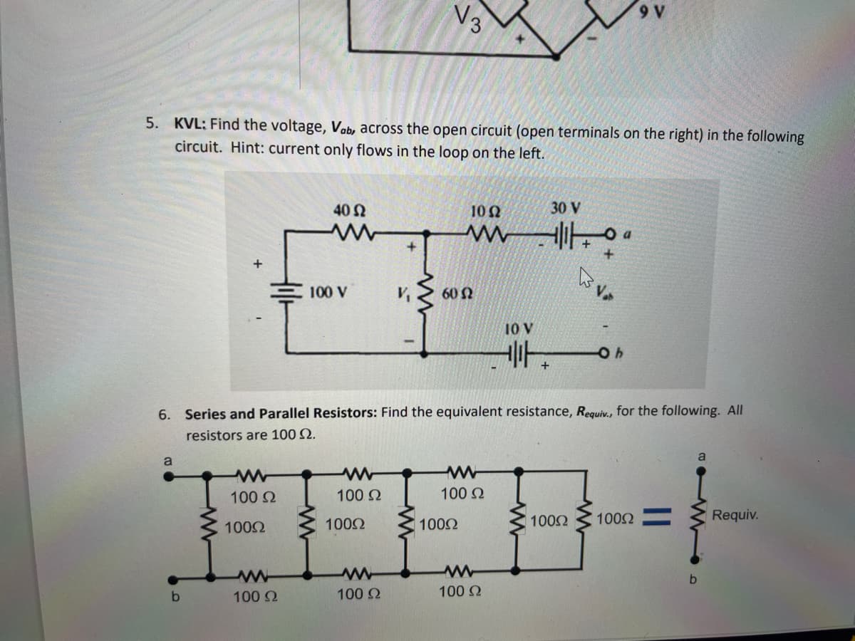 5. KVL: Find the voltage, Vab, across the open circuit (open terminals on the right) in the following
circuit. Hint: current only flows in the loop on the left.
6.
a
b
+
100 Ω
100Ω
40 Ω
M
100 Ω
100 V
Μ
100. Ω
100Ω
+
Μ
100 Ω
V
V3
Μ
Series and Parallel Resistors: Find the equivalent resistance, Requiv., for the following. All
resistors are 100 Ω.
10 Ω
60 Ω
100Ω
M
100 Ω
10 V
Μ
100 Ω
30 V
Hita
+
+
Var
100Ω
Oh
1002=
b
a
Requiv.