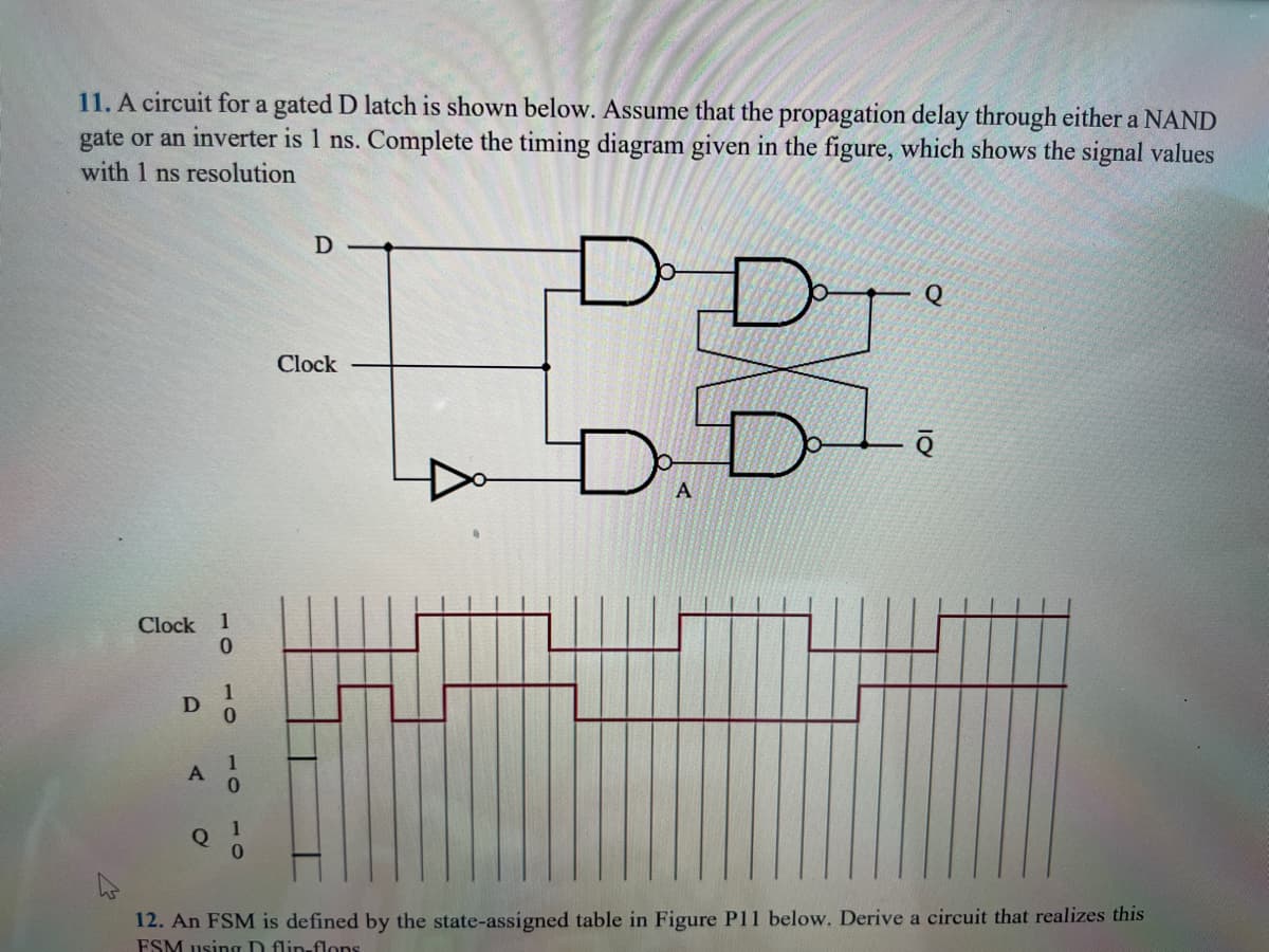 11. A circuit for a gated D latch is shown below. Assume that the propagation delay through either a NAND
gate or an inverter is 1 ns. Complete the timing diagram given in the figure, which shows the signal values
with 1 ns resolution
Clock 1
0
D
A
Q
1
1
0
1
D-
Clock
D
D D
A
ē
12. An FSM is defined by the state-assigned table in Figure P11 below. Derive a circuit that realizes this
FSM using D flip-flops