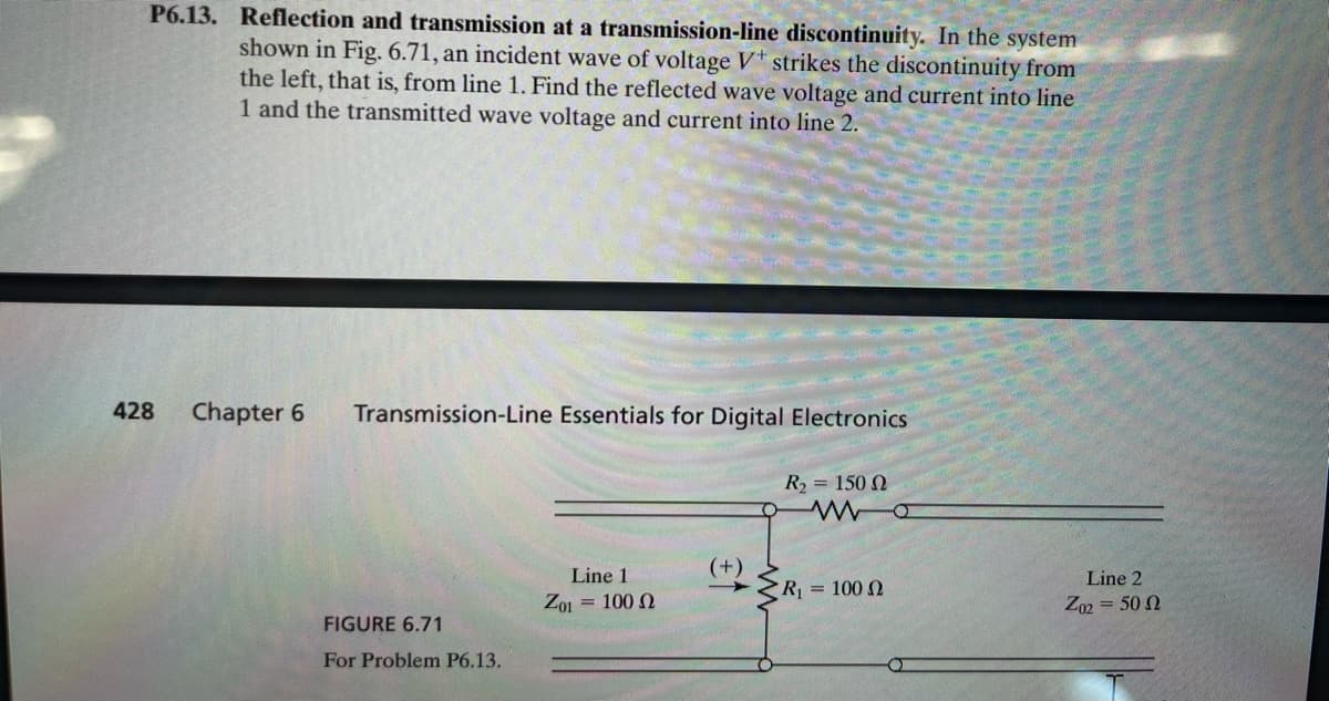 P6.13. Reflection and transmission at a transmission-line discontinuity. In the system
shown in Fig. 6.71, an incident wave of voltage V+ strikes the discontinuity from
the left, that is, from line 1. Find the reflected wave voltage and current into line
1 and the transmitted wave voltage and current into line 2.
428
Chapter 6 Transmission-Line Essentials for Digital Electronics
R₂ = 150
www
O
Line 1
Z01 = 100
(+)
Line 2
R₁ = 100 2
Z02 = 50 2
FIGURE 6.71
For Problem P6.13.