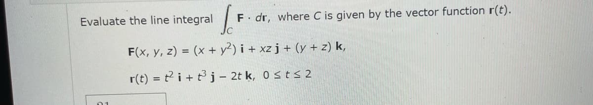 Evaluate the line integral F dr, where C is given by the vector function r(t).
F(x, y, z) = (x + y²) i + xz j + (y + z) k,
r(t) = t2i+ t³j - 2tk, 0 ≤ t≤ 2
01