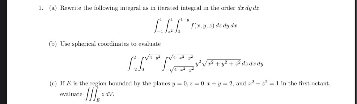 1. (a) Rewrite the following integral as in iterated integral in the order dx dy dz
1-y
LEG
f(x, y, z) dz dy dx
(b) Use spherical coordinates to evaluate
√√√4-y²
4-x2-y²
²√x² + y²+ 2ª dz dz dy
evaluate
z dV.
32
(c) If E is the region bounded by the planes y = 0, z = 0, x + y = 2, and x² + z² = 1 in the first octant,