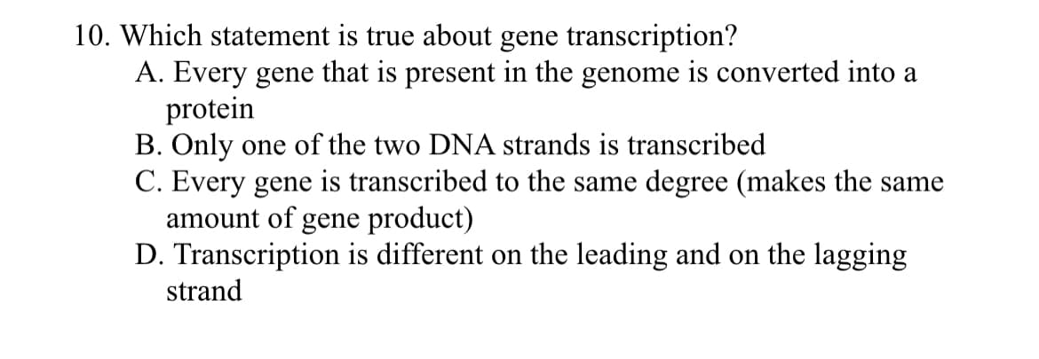 10. Which statement is true about gene transcription?
A. Every gene that is present in the genome is converted into a
protein
B. Only one of the two DNA strands is transcribed
C. Every gene is transcribed to the same degree (makes the same
amount of gene product)
D. Transcription is different on the leading and on the lagging
strand