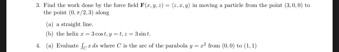 3. Find the work done by the force field F(x, y, z) = (z, x, y) in moving a particle from the point (3,0,0) to
the point (0, π/2, 3) along
(a) a straight line.
(b) the helix x = 3 cost, y=t, z = 3 sint.
4. (a) Evaluate fox ds where C is the arc of the parabola y = x² from (0,0) to (1, 1)