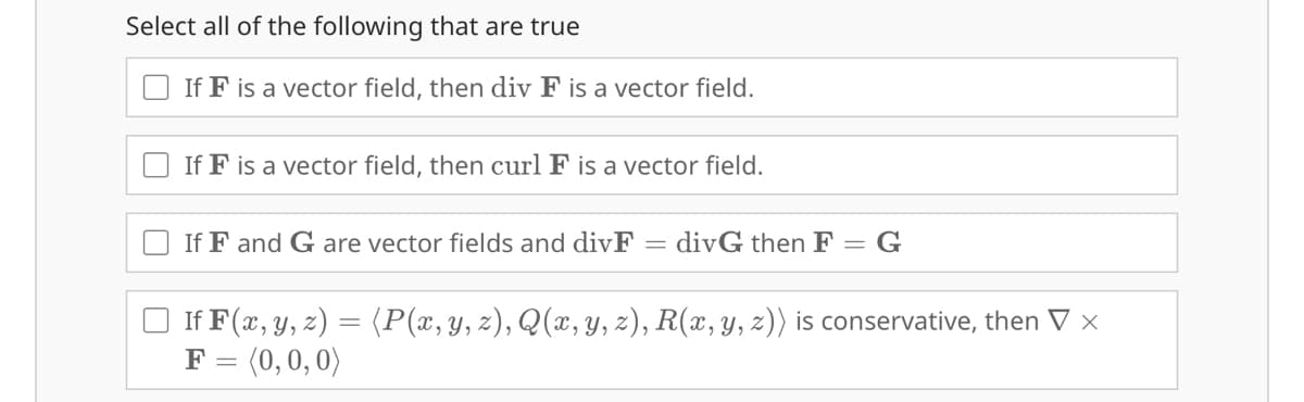 Select all of the following that are true
If F is a vector field, then div F is a vector field.
If F is a vector field, then curl F is a vector field.
If F and G are vector fields and divF
-
divG then F = G
If F(x, y, z) (P(x, y, z), Q(x, y, z), R(x, y, z)) is conservative, then V x
F = (0,0,0)