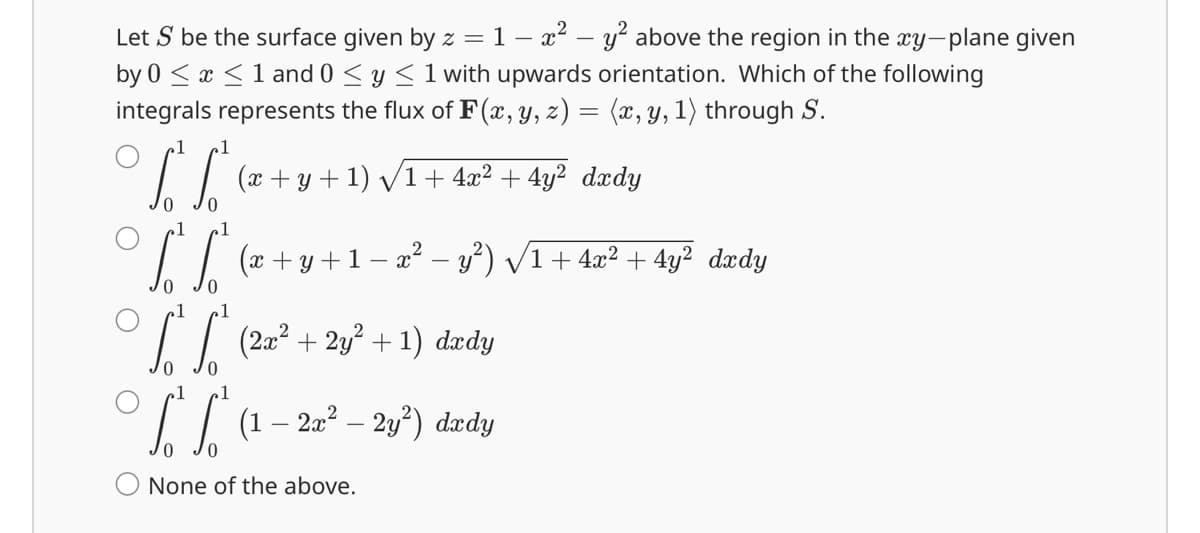 Let S be the surface given by z = 1 − x² - y² above the region in the xy-plane given
by 0 ≤ x ≤1 and 0 ≤ y ≤ 1 with upwards orientation. Which of the following
integrals represents the flux of F(x, y, z) = (x, y, 1) through S.
1 1
0
(x + y + 1) √√1 + 4x²+4y² dxdy
V
S² So² (x + y + 1 − x² - v ²) √ 1 + 4x² +4y² dady
√ √² (2x² + 2y² + 1)
dxdy
² (1 – 2x² - 2y²) dxdy
0
None of the above.