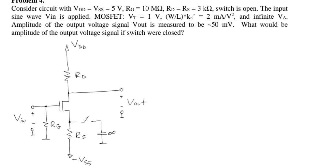 Consider circuit with VDD = Vss = 5 V, RG = 10 MQ, RD = Rs = 3 kQ, switch is open. The input
sine wave Vin is applied. MOSFET: VT = 1 V, (W/L)*kn' = 2 mA/V?, and infinite VA.
Amplitude of the output voltage signal Vout is measured to be ~50 mV.
amplitude of the output voltage signal if switch were closed?
What would be
Voo
RD
Vout
Viw
RG
マVs
