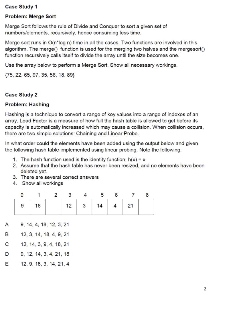 Case Study 1
Problem: Merge Sort
Merge Sort follows the rule of Divide and Conquer to sort a given set of
numbers/elements, recursively, hence consuming less time.
Merge sort runs in O(n*log n) time in all the cases. Two functions are involved in this
algorithm. The merge() function is used for the merging two halves and the mergesort()
function recursively calls itself to divide the array until the size becomes one.
Use the array below to perform a Merge Sort. Show all necessary workings.
{75, 22, 65, 97, 35, 56, 18, 89}
Case Study 2
Problem: Hashing
Hashing is a technique to convert a range of key values into a range of indexes of an
array. Load Factor is a measure of how full the hash table is allowed to get before its
capacity is automatically increased which may cause a collision. When collision occurs,
there are two simple solutions: Chaining and Linear Probe.
In what order could the elements have been added using the output below and given
the following hash table implemented using linear probing. Note the following:
ABCDE
1. The hash function used is the identity function, h(x) = x.
2. Assume that the hash table has never been resized, and no elements have been
deleted yet.
3. There are several correct answers
4. Show all workings
2
с
0
9
1
18
3
12
А 9, 14, 4, 18, 12, 3, 21
12, 3, 14, 18, 4, 9, 21
12, 14, 3, 9, 4, 18, 21
9, 12, 14, 3, 4, 21, 18
12, 9, 18, 3, 14, 21, 4
4
3
5
14
6
4
7 8
21
2