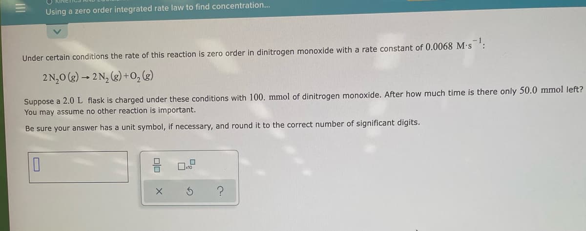 Using a zero order integrated rate law to find concentration...
Under certain conditions the rate of this reaction is zero order in dinitrogen monoxide with a rate constant of 0.0068 M·s ':
2 N,0 (3) → 2 N, (3) +O,(g)
Suppose a 2.0L flask is charged under these conditions with 100. mmol of dinitrogen monoxide. After how much time is there only 50.0 mmol left?
You may assume no other reaction is important.
Be sure your answer has a unit symbol, if necessary, and round it to the correct number of significant digits.
