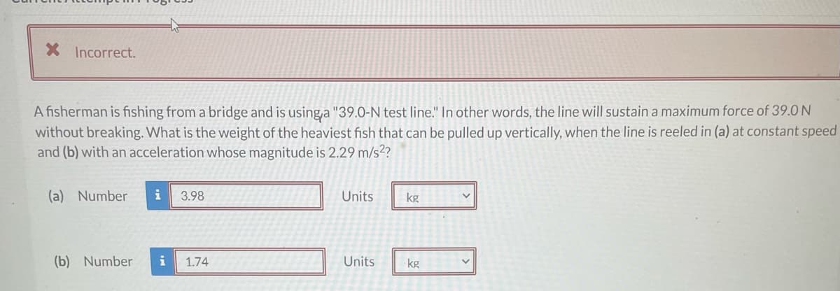 X Incorrect.
A fisherman is fishing from a bridge and is using,a "39.0-N test line." In other words, the line will sustain a maximum force of 39.0 N
without breaking. What is the weight of the heaviest fish that can be pulled up vertically, when the line is reeled in (a) at constant speed
and (b) with an acceleration whose magnitude is 2.29 m/s²?
(a) Number
i
3.98
Units
kg
(b) Number
i
1.74
Units
kg
