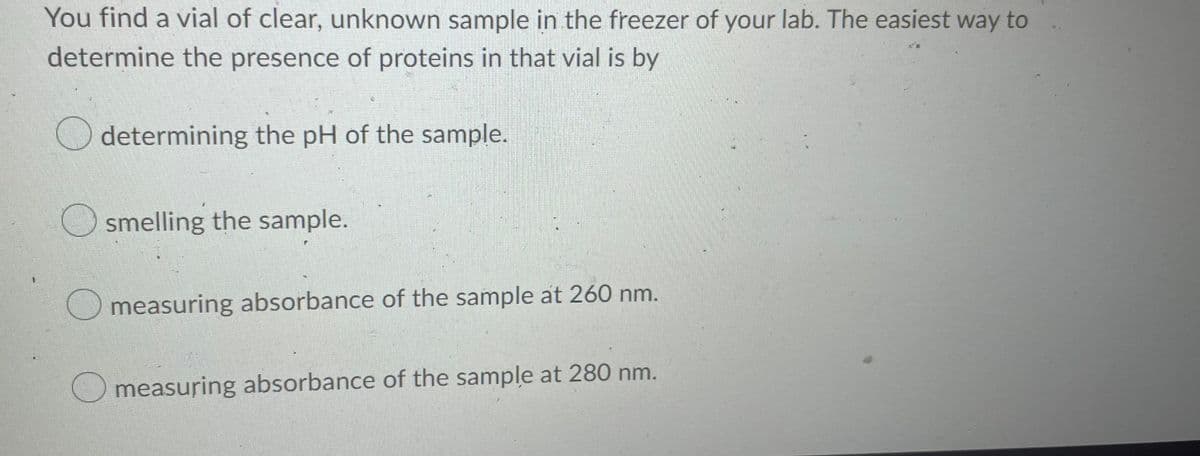 You find a vial of clear, unknown sample in the freezer of your lab. The easiest way to
determine the presence of proteins in that vial is by
determining the pH of the sample.
smelling the sample.
measuring absorbance of the sample at 260 nm.
measuring absorbance of the sample at 280 nm.