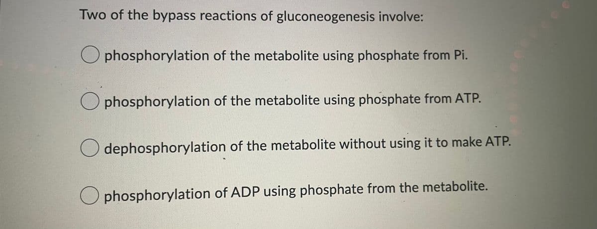 Two of the bypass reactions of gluconeogenesis involve:
phosphorylation of the metabolite using phosphate from Pi.
☐ phosphorylation of the metabolite using phosphate from ATP.
dephosphorylation of the metabolite without using it to make ATP.
phosphorylation of ADP using phosphate from the metabolite.