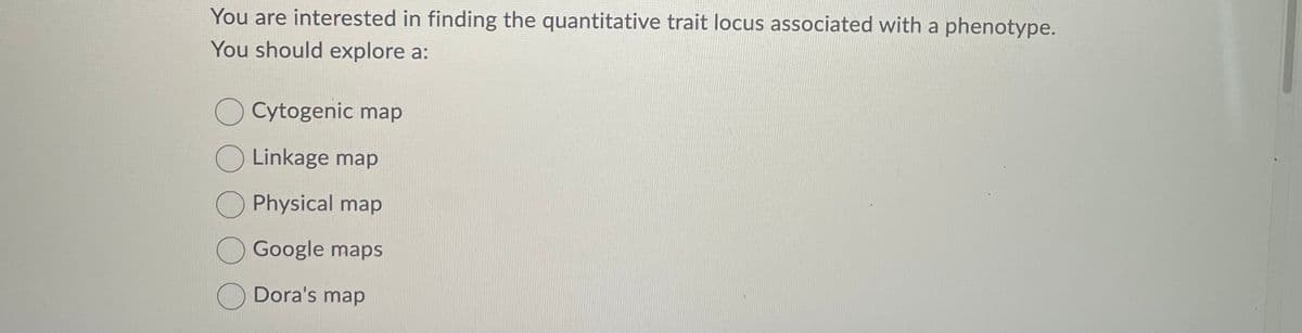 You are interested in finding the quantitative trait locus associated with a phenotype.
You should explore a:
Cytogenic map
Linkage map
Physical map
Google maps
Dora's map