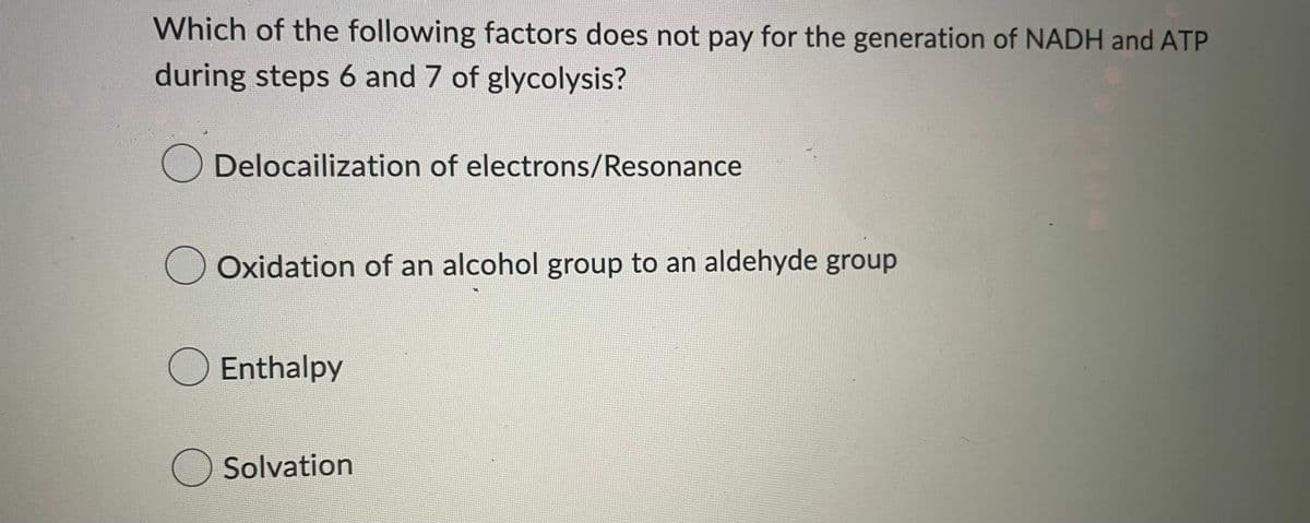 Which of the following factors does not pay for the generation of NADH and ATP
during steps 6 and 7 of glycolysis?
Delocailization of electrons/Resonance
Oxidation of an alcohol group to an aldehyde group
Enthalpy
○ Solvation
