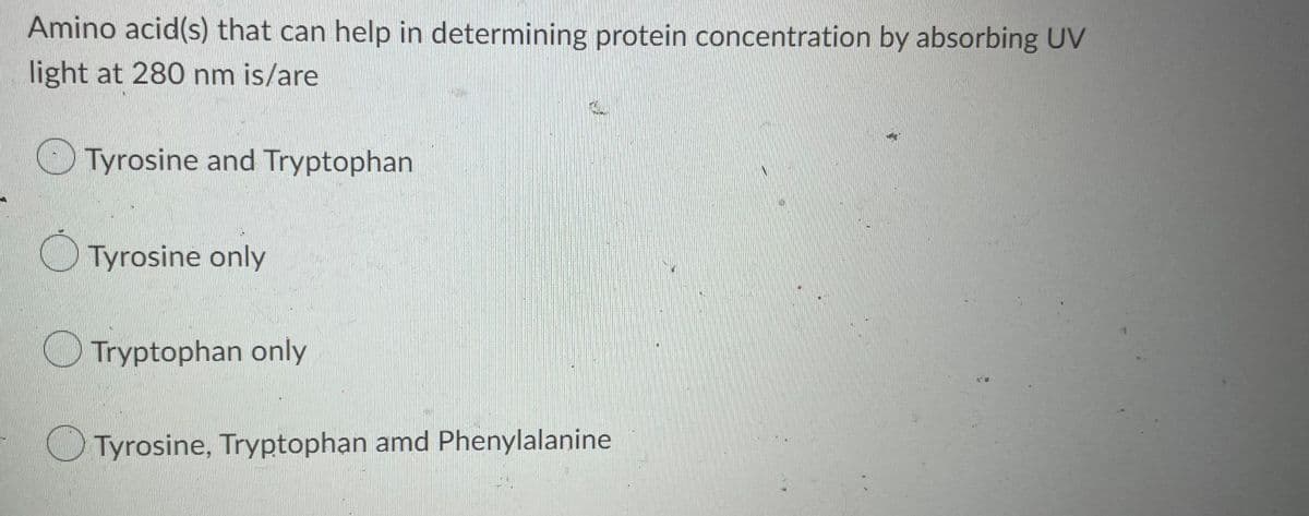 Amino acid(s) that can help in determining protein concentration by absorbing UV
light at 280 nm is/are
Tyrosine and Tryptophan
Tyrosine only
Tryptophan only
Tyrosine, Tryptophan amd Phenylalanine