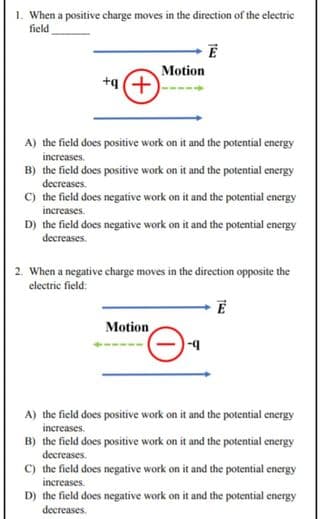 1. When a positive charge moves in the direction of the electric
field
Motion
(+) b+
A) the field does positive work on it and the potential energy
increases.
B) the field does positive work on it and the potential energy
decreases.
C) the field does negative work on it and the potential energy
increases.
D) the field does negative work on it and the potential energy
decreases.
2. When a negative charge moves in the direction opposite the
electric field:
Motion
b-
A) the field does positive work on it and the potential energy
increases.
B) the field does positive work on it and the potential energy
decreases.
C) the field does negative work on it and the potential energy
increases.
D) the field does negative work on it and the potential energy
decreases.
