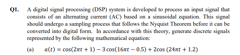 Q1.
A digital signal processing (DSP) system is developed to process an input signal that
consists of an alternating current (AC) based on a sinusoidal equation. This signal
should undergo a sampling process that follows the Nyquist Theorem before it can be
converted into digital form. In accordance with this theory, generate discrete signals
represented by the following mathematical equation:
(a)
a(t) = cos(2πt +1) - 3 cos (16nt - 0.5) + 2cos (24лt + 1.2)