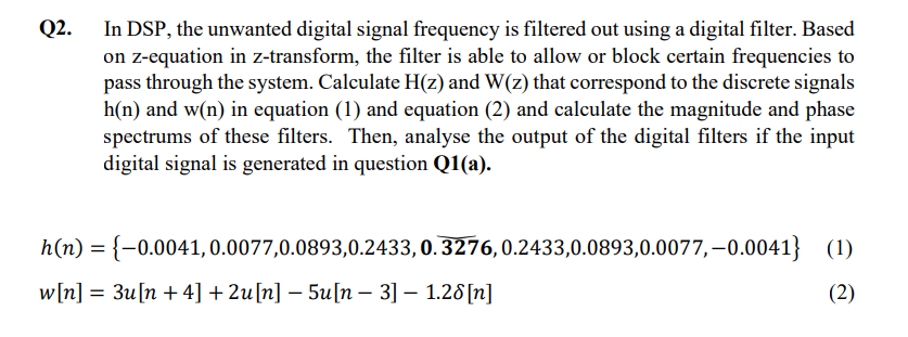 Q2.
In DSP, the unwanted digital signal frequency is filtered out using a digital filter. Based
on z-equation in z-transform, the filter is able to allow or block certain frequencies to
pass through the system. Calculate H(z) and W(z) that correspond to the discrete signals
h(n) and w(n) in equation (1) and equation (2) and calculate the magnitude and phase
spectrums of these filters. Then, analyse the output of the digital filters if the input
digital signal is generated in question Q1(a).
h(n) = {-0.0041, 0.0077,0.0893,0.2433, 0.3276, 0.2433,0.0893,0.0077,-0.0041) (1)
w[n] = 3u[n +4] +2u[n] − 5u[n − 3] − 1.28[n]
(2)