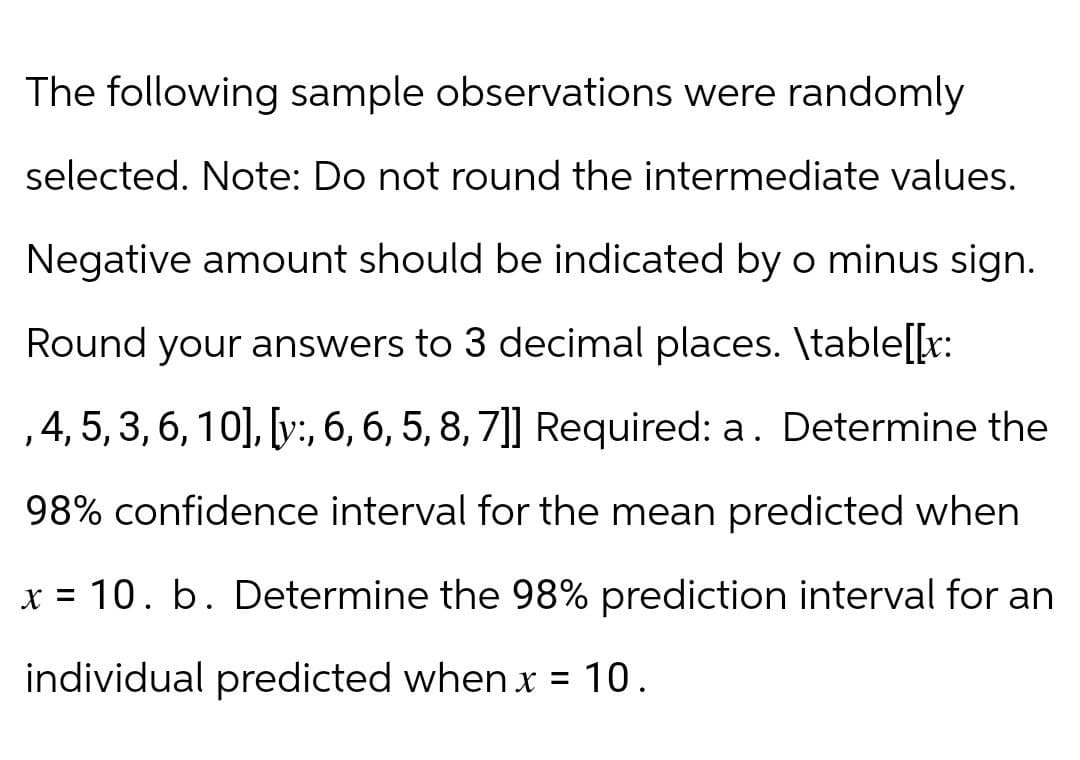The following sample observations were randomly
selected. Note: Do not round the intermediate values.
Negative amount should be indicated by o minus sign.
Round your answers to 3 decimal places. \table[[x:
, 4, 5, 3, 6, 10], [y:, 6, 6, 5, 8, 7]] Required: a. Determine the
98% confidence interval for the mean predicted when
x = 10. b. Determine the 98% prediction interval for an
individual predicted when x = 10.