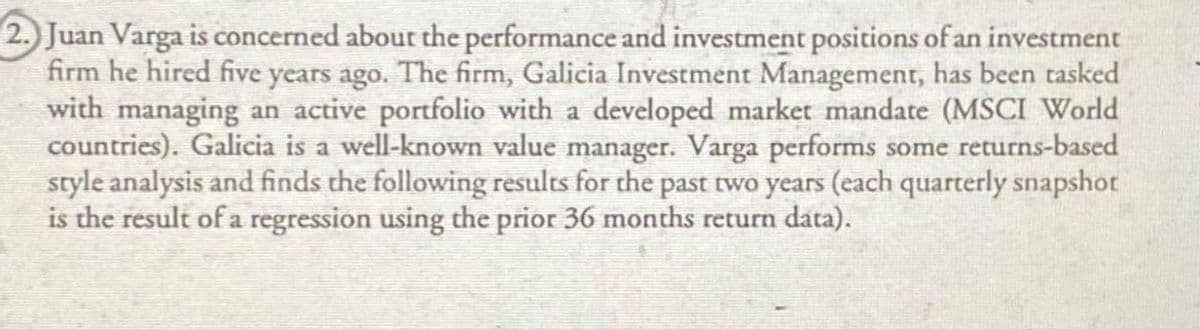 2. Juan Varga is concerned about the performance and investment positions of an investment
firm he hired five years ago. The firm, Galicia Investment Management, has been tasked
with managing an active portfolio with a developed market mandate (MSCI World
countries). Galicia is a well-known value manager. Varga performs some returns-based
style analysis and finds the following results for the past two years (each quarterly snapshot
is the result of a regression using the prior 36 months return data).